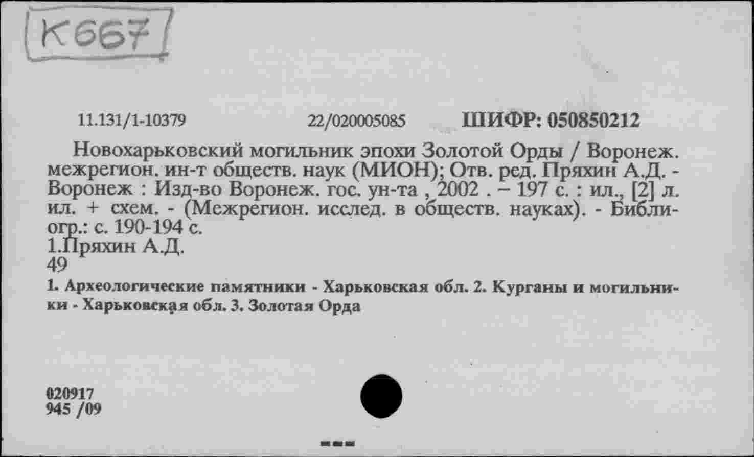 ﻿К66?
11.131/1-10379	22/020005085 ШИФР: 050850212
Новохарьковский могильник эпохи Золотой Орды / Воронеж, межрегион, ин-т обществ, наук (МИОН); Отв. ред. Пряхин А.Д. -Воронеж : Изд-во Воронеж, гос. ун-та , 2002 . - 197 с. : ил„ [2] л. ил. + схем. - (Межрегион, исслед. в обществ, науках). - Библи-огр.: с. 190-194 с.
І.Пряхин А.Д.
49
1. Археологические памятники - Харьковская обл. 2. Курганы и могильники - Харьковская обл. 3. Золотая Орда
020917
945 /09